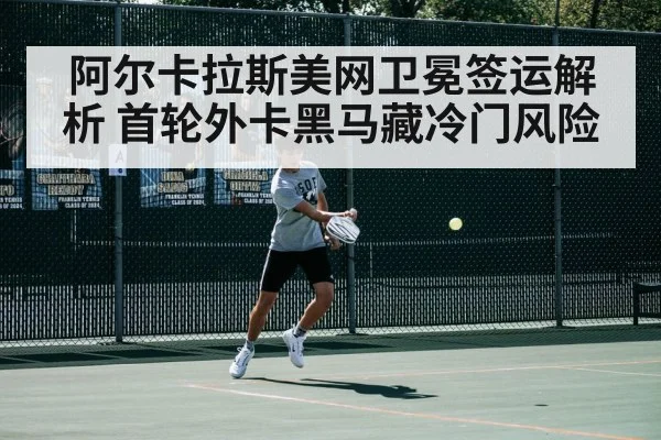 阿尔卡拉斯美网卫冕签运解析 首轮外卡黑马藏冷门风险